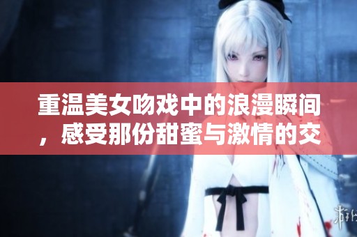 重温美女吻戏中的浪漫瞬间，感受那份甜蜜与激情的交融