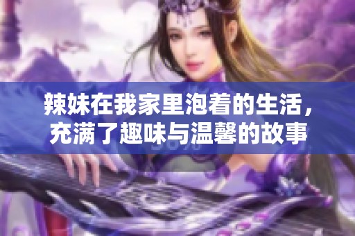辣妹在我家里泡着的生活，充满了趣味与温馨的故事