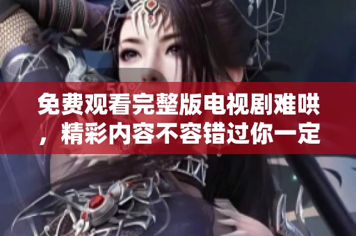 免费观看完整版电视剧难哄，精彩内容不容错过你一定要看