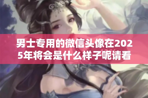 男士专用的微信头像在2025年将会是什么样子呢请看这篇文章的详细介绍
