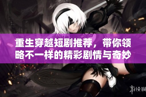 重生穿越短剧推荐，带你领略不一样的精彩剧情与奇妙体验
