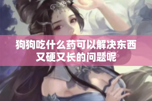 狗狗吃什么药可以解决东西又硬又长的问题呢