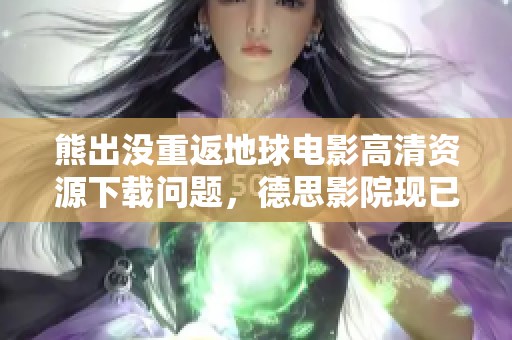 熊出没重返地球电影高清资源下载问题，德思影院现已介入调查