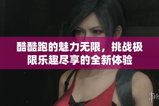 酷酷跑的魅力无限，挑战极限乐趣尽享的全新体验