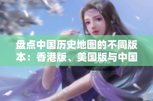 盘点中国历史地图的不同版本：香港版、美国版与中国大陆版的对比分析