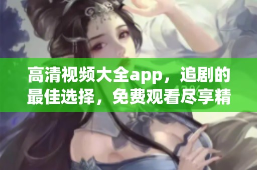 高清视频大全app，追剧的最佳选择，免费观看尽享精彩内容