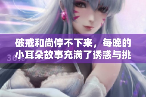 破戒和尚停不下来，每晚的小耳朵故事充满了诱惑与挑战