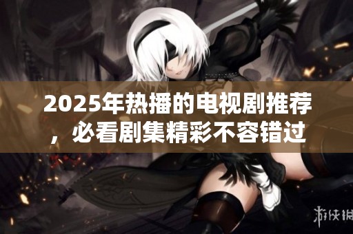 2025年热播的电视剧推荐，必看剧集精彩不容错过