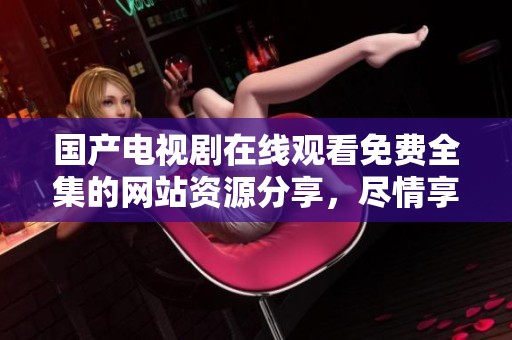 国产电视剧在线观看免费全集的网站资源分享，尽情享受精彩剧集带来的乐趣