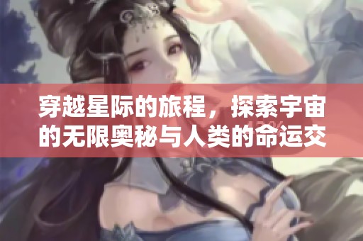 穿越星际的旅程，探索宇宙的无限奥秘与人类的命运交织