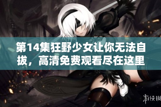 第14集狂野少女让你无法自拔，高清免费观看尽在这里请你不要错过