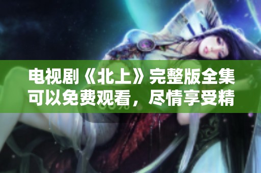 电视剧《北上》完整版全集可以免费观看，尽情享受精彩剧情内容！