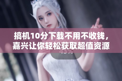 搞机10分下载不用不收钱，嘉兴让你轻松获取超值资源与省心体验