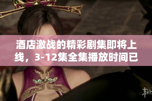酒店激战的精彩剧集即将上线，3-12集全集播放时间已确定