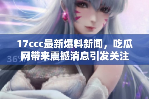17ccc最新爆料新闻，吃瓜网带来震撼消息引发关注