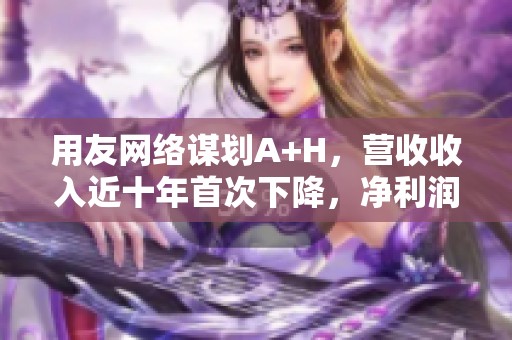 用友网络谋划A+H，营收收入近十年首次下降，净利润和毛利率双双暴跌