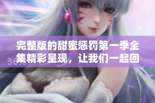 完整版的甜蜜惩罚第一季全集精彩呈现，让我们一起回味剧情的每一刻
