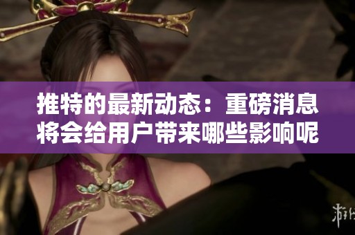 推特的最新动态：重磅消息将会给用户带来哪些影响呢