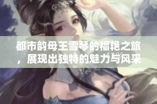 都市韵母王雪琴的福艳之旅，展现出独特的魅力与风采