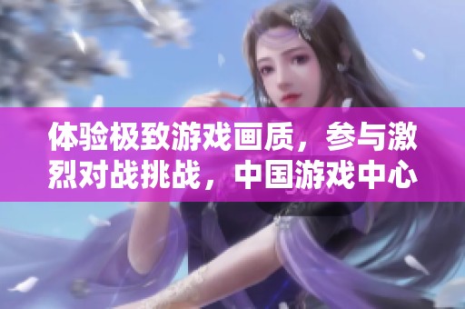 体验极致游戏画质，参与激烈对战挑战，中国游戏中心大厅带给你非凡感受