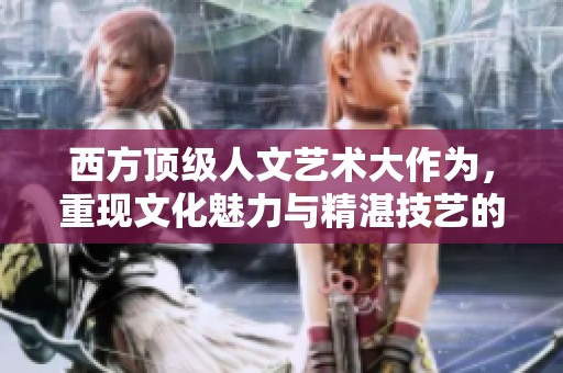 西方顶级人文艺术大作为，重现文化魅力与精湛技艺的辉煌篇章