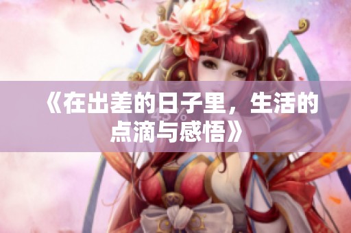 《在出差的日子里，生活的点滴与感悟》