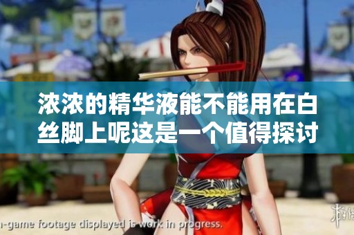 浓浓的精华液能不能用在白丝脚上呢这是一个值得探讨的问题