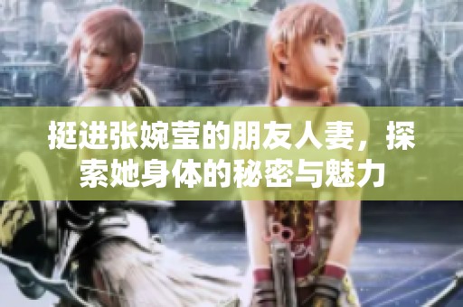挺进张婉莹的朋友人妻，探索她身体的秘密与魅力