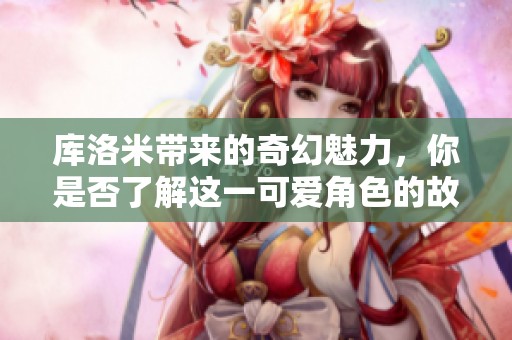 库洛米带来的奇幻魅力，你是否了解这一可爱角色的故事？