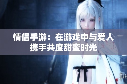 情侣手游：在游戏中与爱人携手共度甜蜜时光