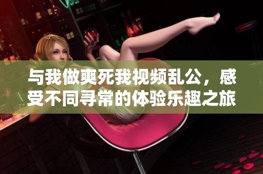 与我做爽死我视频乱公，感受不同寻常的体验乐趣之旅