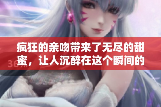 疯狂的亲吻带来了无尽的甜蜜，让人沉醉在这个瞬间的温暖中。