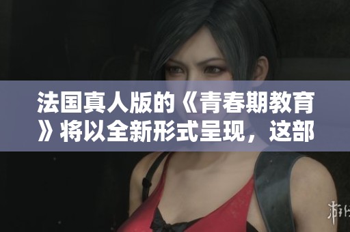 法国真人版的《青春期教育》将以全新形式呈现，这部作品值得期待