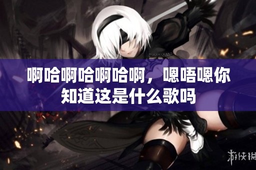啊哈啊哈啊哈啊，嗯唔嗯你知道这是什么歌吗