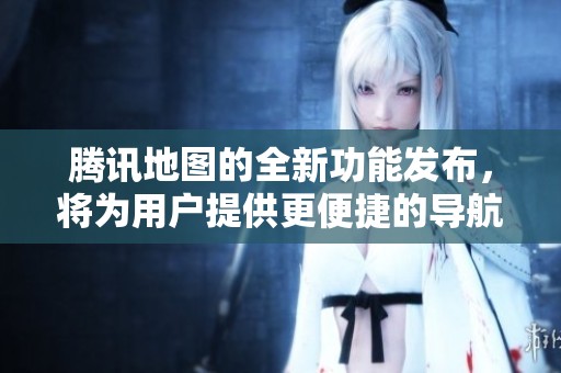 腾讯地图的全新功能发布，将为用户提供更便捷的导航体验