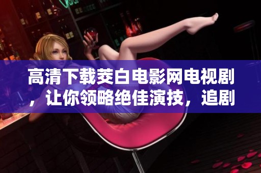 高清下载茭白电影网电视剧，让你领略绝佳演技，追剧体验前所未有