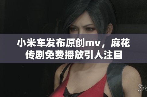 小米车发布原创mv，麻花传剧免费播放引人注目