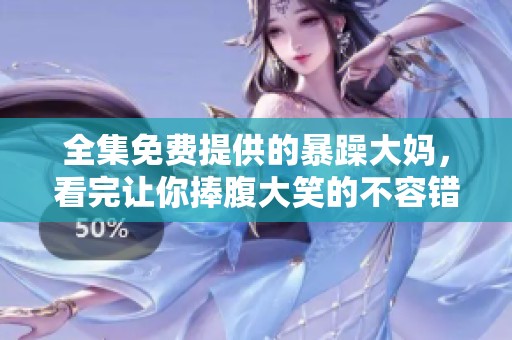 全集免费提供的暴躁大妈，看完让你捧腹大笑的不容错过的精彩内容