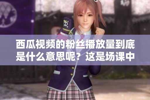 西瓜视频的粉丝播放量到底是什么意思呢？这是场课中的一个重要话题