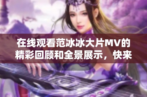 在线观看范冰冰大片MV的精彩回顾和全景展示，快来欣赏她的独特魅力吧