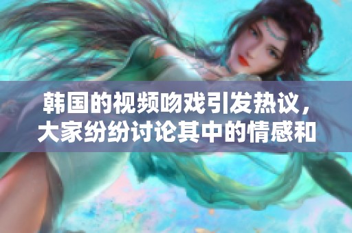 韩国的视频吻戏引发热议，大家纷纷讨论其中的情感和表现