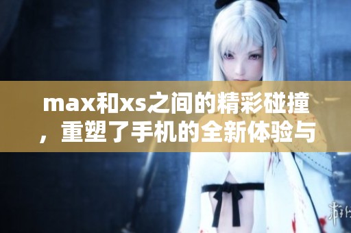 max和xs之间的精彩碰撞，重塑了手机的全新体验与可能性