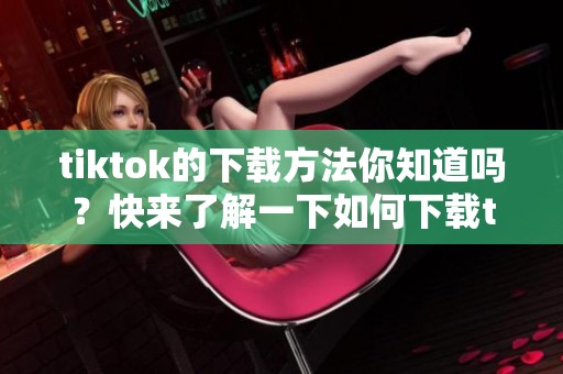 tiktok的下载方法你知道吗？快来了解一下如何下载tiktok吧！