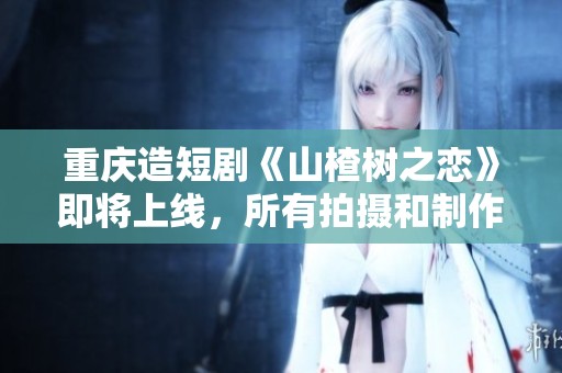 重庆造短剧《山楂树之恋》即将上线，所有拍摄和制作均在重庆完成
