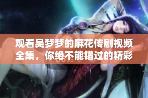 观看吴梦梦的麻花传剧视频全集，你绝不能错过的精彩内容！