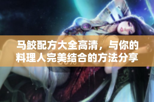 马鲛配方大全高清，与你的料理人完美结合的方法分享