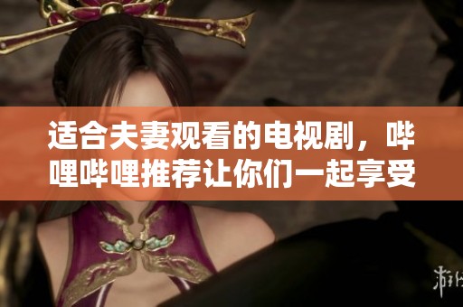 适合夫妻观看的电视剧，哔哩哔哩推荐让你们一起享受的精彩作品