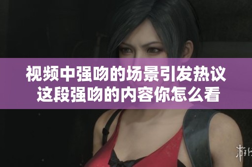 视频中强吻的场景引发热议 这段强吻的内容你怎么看呢