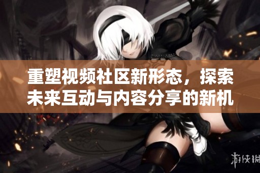 重塑视频社区新形态，探索未来互动与内容分享的新机会