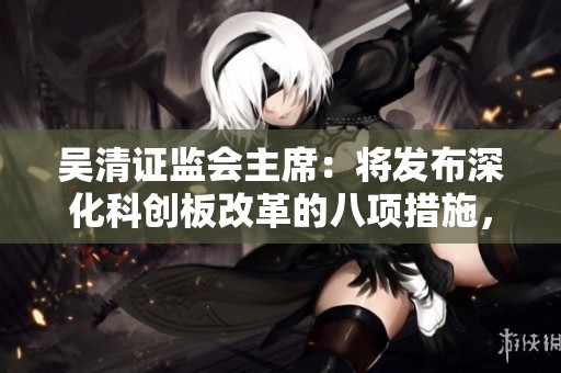 吴清证监会主席：将发布深化科创板改革的八项措施，确保市场健康发展